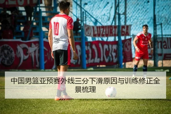 中国男篮亚预赛外线三分下滑原因与训练修正全景梳理