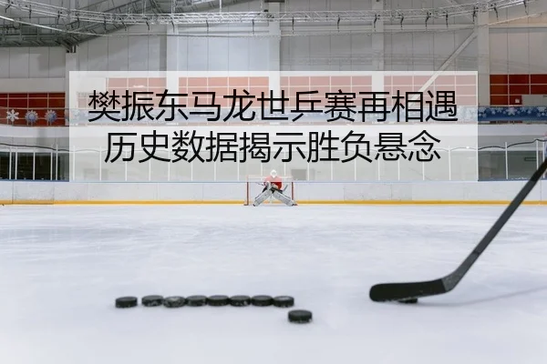 樊振东马龙世乒赛再相遇 历史数据揭示胜负悬念